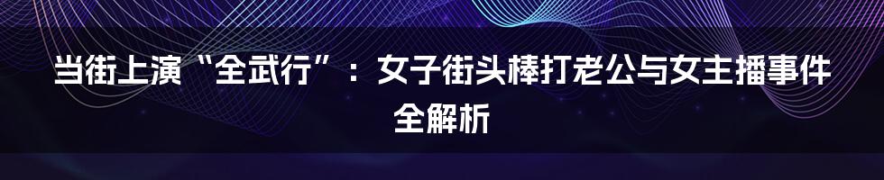 当街上演“全武行”:女子街头棒打老公与女主播事件全解析