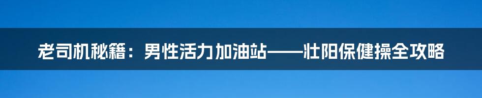 老司机秘籍：男性活力加油站——壮阳保健操全攻略
