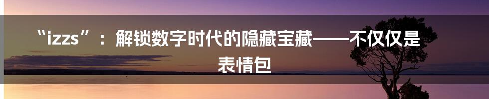 “izzs”：解锁数字时代的隐藏宝藏——不仅仅是表情包