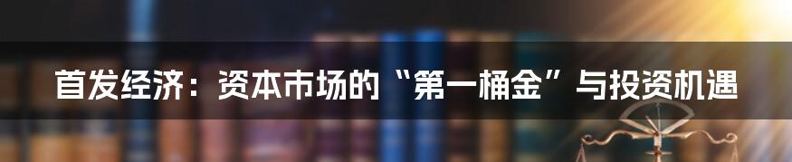 首发经济：资本市场的“第一桶金”与投资机遇