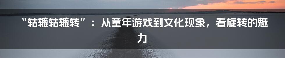 “轱辘轱辘转”:从童年游戏到文化现象,看旋转的魅力