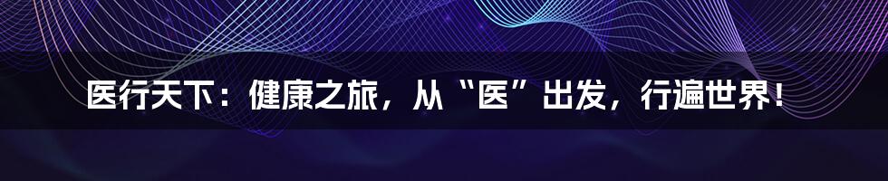 医行天下:健康之旅,从“医”出发,行遍世界!