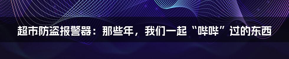 超市防盗报警器:那些年,我们一起“哔哔”过的东西