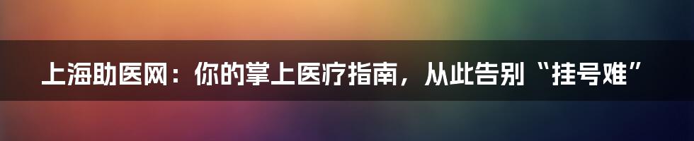 上海助医网：你的掌上医疗指南，从此告别“挂号难”