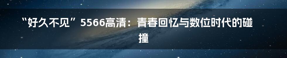 “好久不见”5566高清：青春回忆与数位时代的碰撞