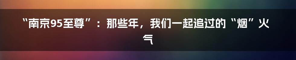 “南京95至尊”：那些年，我们一起追过的“烟”火气