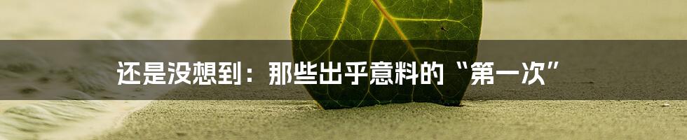 还是没想到:那些出乎意料的“第一次”