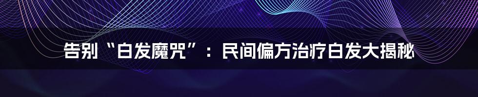 告别“白发魔咒”:民间偏方治疗白发大揭秘