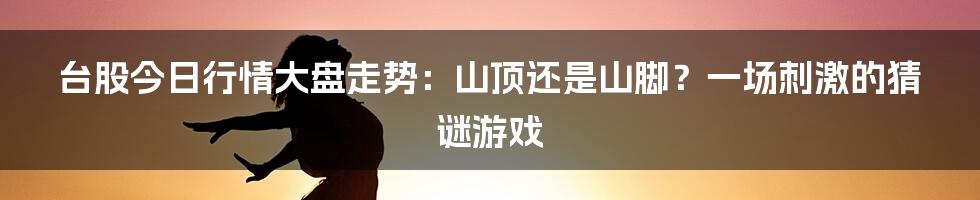 台股今日行情大盘走势:山顶还是山脚?一场刺激的猜谜游戏
