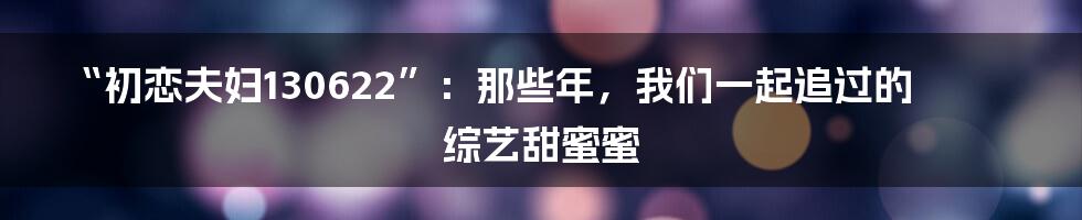 “初恋夫妇130622”：那些年，我们一起追过的综艺甜蜜蜜