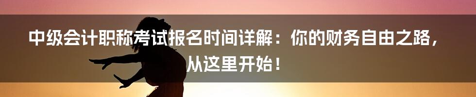 中级会计职称考试报名时间详解:你的财务自由之路,从这里开始!