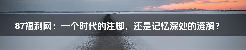 87福利网:一个时代的注脚,还是记忆深处的涟漪?