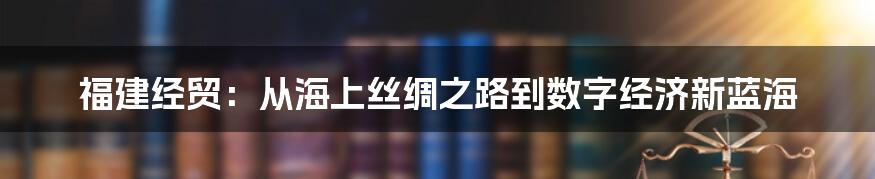 福建经贸:从海上丝绸之路到数字经济新蓝海