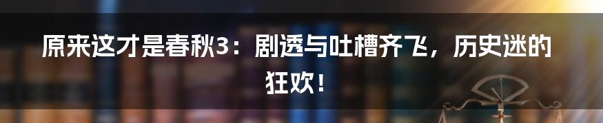 原来这才是春秋3：剧透与吐槽齐飞，历史迷的狂欢！