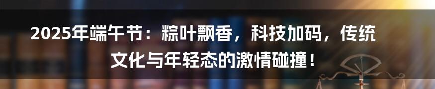 2025年端午节：粽叶飘香，科技加码，传统文化与年轻态的激情碰撞！