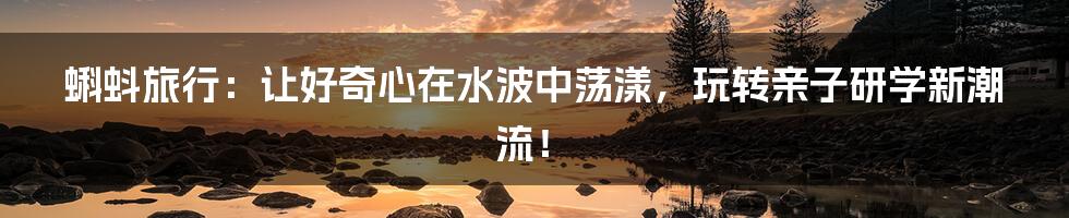 蝌蚪旅行：让好奇心在水波中荡漾，玩转亲子研学新潮流！