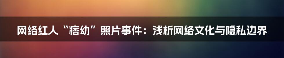 网络红人“痞幼”照片事件:浅析网络文化与隐私边界