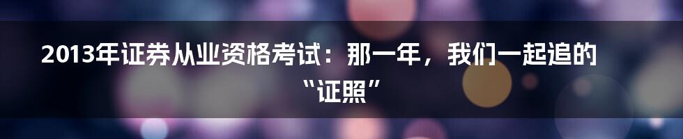 2013年证券从业资格考试:那一年,我们一起追的“证照”