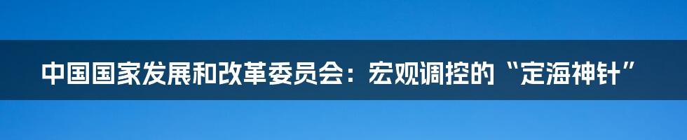中国国家发展和改革委员会：宏观调控的“定海神针”