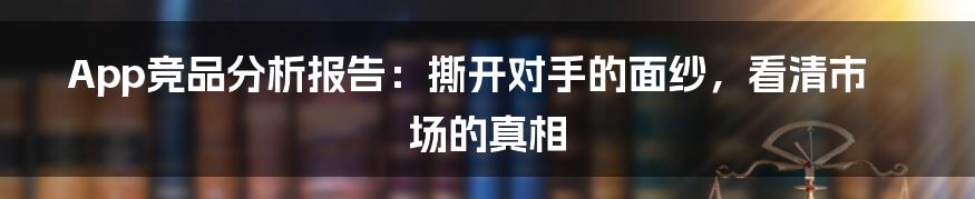 App竞品分析报告：撕开对手的面纱，看清市场的真相