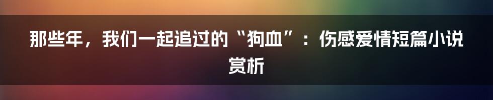 那些年,我们一起追过的“狗血”:伤感爱情短篇小说赏析