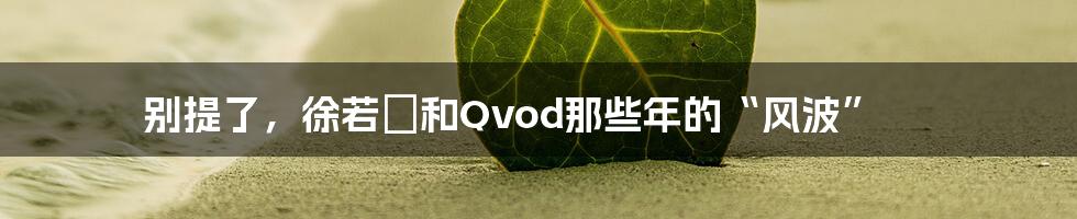 别提了，徐若瑄和Qvod那些年的“风波”