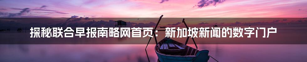 探秘联合早报南略网首页：新加坡新闻的数字门户