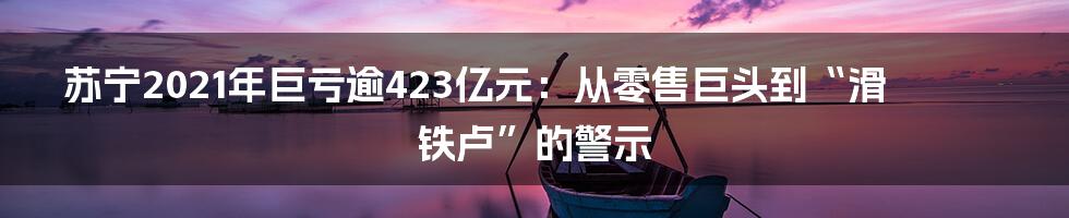 苏宁2021年巨亏逾423亿元:从零售巨头到“滑铁卢”的警示