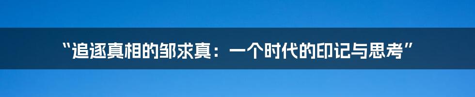“追逐真相的邹求真:一个时代的印记与思考”