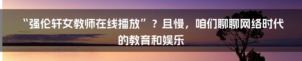 “强伦轩女教师在线播放”？且慢，咱们聊聊网络时代的教育和娱乐