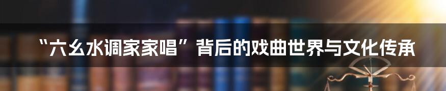 “六幺水调家家唱”背后的戏曲世界与文化传承