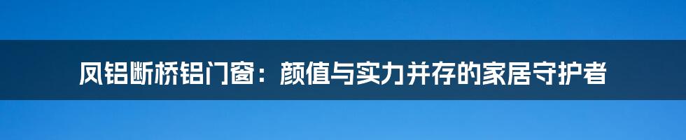 凤铝断桥铝门窗：颜值与实力并存的家居守护者