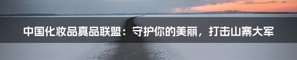 中国化妆品真品联盟:守护你的美丽,打击山寨大军