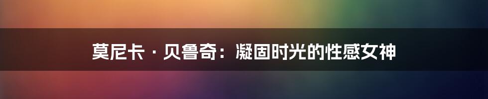 莫尼卡·贝鲁奇：凝固时光的性感女神