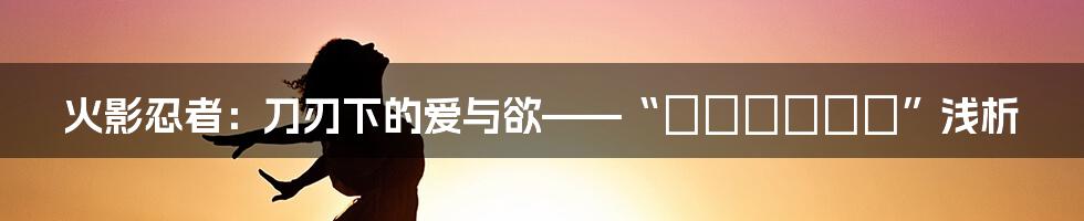 火影忍者：刀刃下的爱与欲——“エロスノート”浅析