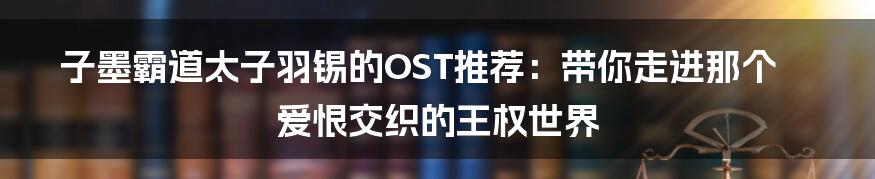 子墨霸道太子羽锡的OST推荐：带你走进那个爱恨交织的王权世界