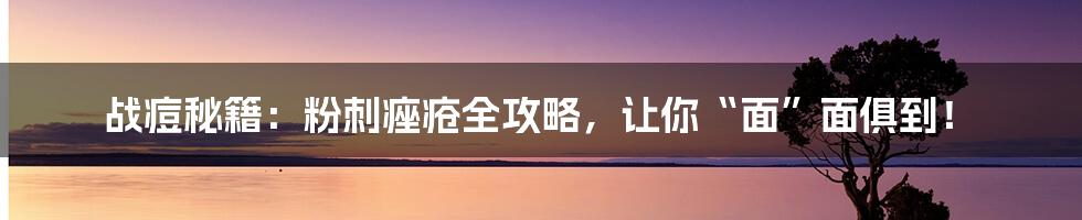 战痘秘籍：粉刺痤疮全攻略，让你“面”面俱到！