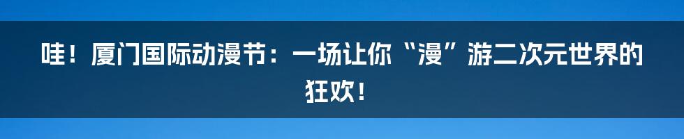 哇！厦门国际动漫节：一场让你“漫”游二次元世界的狂欢！