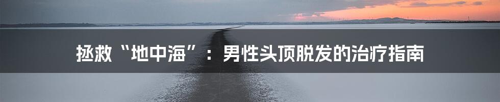 拯救“地中海”:男性头顶脱发的治疗指南