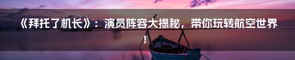 《拜托了机长》：演员阵容大揭秘，带你玩转航空世界！