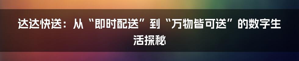 达达快送:从“即时配送”到“万物皆可送”的数字生活探秘
