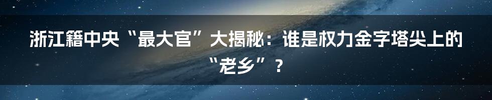 浙江籍中央“最大官”大揭秘：谁是权力金字塔尖上的“老乡”？