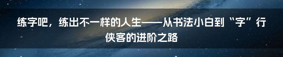 练字吧,练出不一样的人生——从书法小白到“字”行侠客的进阶之路