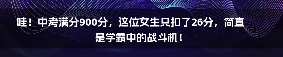 哇!中考满分900分,这位女生只扣了26分,简直是学霸中的战斗机!