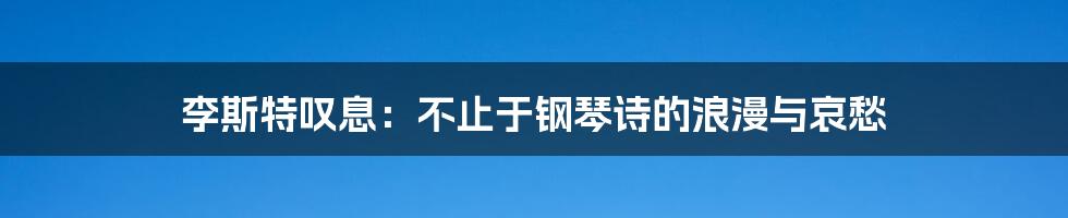 李斯特叹息：不止于钢琴诗的浪漫与哀愁