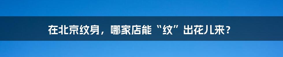 在北京纹身，哪家店能“纹”出花儿来？