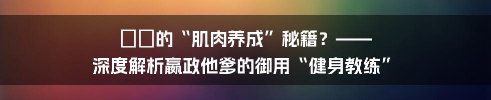 嫪毐的“肌肉养成”秘籍?—— 深度解析嬴政他爹的御用“健身教练”