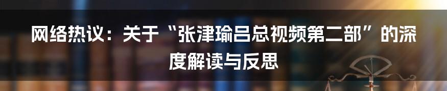 网络热议：关于“张津瑜吕总视频第二部”的深度解读与反思