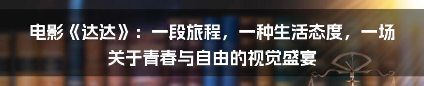 电影《达达》：一段旅程，一种生活态度，一场关于青春与自由的视觉盛宴