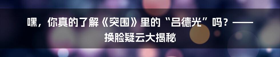 嘿,你真的了解《突围》里的“吕德光”吗?—— 换脸疑云大揭秘